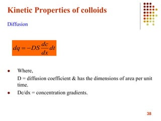 38
Kinetic Properties of colloids
Diffusion
 Where,
D = diffusion coefficient & has the dimensions of area per unit
time.
 Dc/dx = concentration gradients.
dt
dx
dc
DSdq 
 