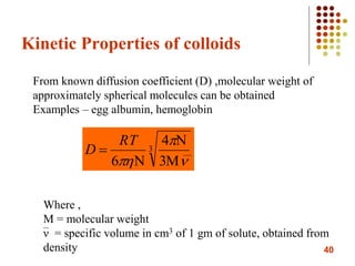 40
Kinetic Properties of colloids
3
3
4
6 

 



RT
D
From known diffusion coefficient (D) ,molecular weight of
approximately spherical molecules can be obtained
Examples – egg albumin, hemoglobin
Where ,
M = molecular weight
ν = specific volume in cm3 of 1 gm of solute, obtained from
density
 