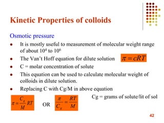 42
Kinetic Properties of colloids
Osmotic pressure
 It is mostly useful to measurement of molecular weight range
of about 104 to 106
 The Van’t Hoff equation for dilute solution
 C = molar concentration of solute
 This equation can be used to calculate molecular weight of
colloids in dilute solution.
 Replacing C with Cg/M in above equation
Cg = grams of solute/lit of sol
OR
cRT
RT
M
Cg
 M
RT
Cg


 