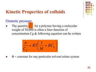 43
Kinetic Properties of colloids
Osmotic pressure
 The quantity for a polymer having a molecular
weight of 50,000 is often a liner function of
concentration Cg & following equation can be written
 B = constant for any particular solvent/solute system
gC







 g
g
BC
M
RT
C
1
 