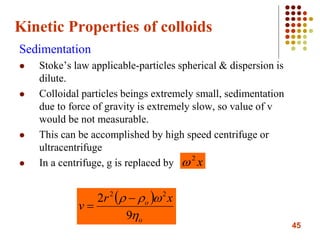 45
Kinetic Properties of colloids
Sedimentation
 Stoke’s law applicable-particles spherical & dispersion is
dilute.
 Colloidal particles beings extremely small, sedimentation
due to force of gravity is extremely slow, so value of v
would be not measurable.
 This can be accomplished by high speed centrifuge or
ultracentrifuge
 In a centrifuge, g is replaced by x2

 
o
o xr
v


9
2 22


 