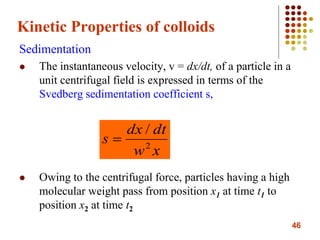 46
Kinetic Properties of colloids
Sedimentation
 The instantaneous velocity, v = dx/dt, of a particle in a
unit centrifugal field is expressed in terms of the
Svedberg sedimentation coefficient s,
 Owing to the centrifugal force, particles having a high
molecular weight pass from position x1 at time t1 to
position x2 at time t2
xw
dtdx
s 2
/

 