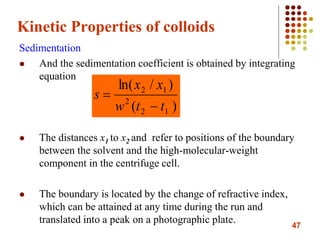 47
Kinetic Properties of colloids
Sedimentation
 And the sedimentation coefficient is obtained by integrating
equation
 The distances x1 to x2 and refer to positions of the boundary
between the solvent and the high-molecular-weight
component in the centrifuge cell.
 The boundary is located by the change of refractive index,
which can be attained at any time during the run and
translated into a peak on a photographic plate.
)(
)/ln(
12
2
12
ttw
xx
s


 