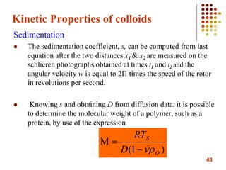 48
Kinetic Properties of colloids
Sedimentation
 The sedimentation coefficient, s, can be computed from last
equation after the two distances x1 & x2 are measured on the
schlieren photographs obtained at times t1 and t2 and the
angular velocity w is equal to 2Π times the speed of the rotor
in revolutions per second.
 Knowing s and obtaining D from diffusion data, it is possible
to determine the molecular weight of a polymer, such as a
protein, by use of the expression
)1( O
S
D
RT


 