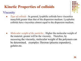 50
Kinetic Properties of colloids
Viscosity
 Type of colloids : In general, lyophilic colloids have viscosities
manyfold greater than that of the dispersion medium. Lyophobic
colloids have viscosities almost equal to the dispersion medium.
 Molecular weight of the particles : Higher the molecular weight of
the material, greater will be the viscosity. Therefore, by
measuring the viscosity, molecular weight of the polymers can
be determined, examples: Dextran (plasma expanders),
gelatin etc.
 