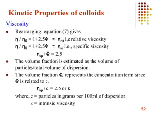 52
Kinetic Properties of colloids
Viscosity
 Rearranging equation (7) gives
η / η0 = 1+2.5Φ = ηrel i,e relative viscosity
η / η0 = 1+2.5Φ = ηsp i.e., specific viscosity
ηsp / Φ = 2.5
 The volume fraction is estimated as the volume of
particles/total volume of dispersion.
 The volume fraction Φ, represents the concentration term since
Φ is related to c.
ηsp / c = 2.5 or k
where, c = particles in grams per 100ml of dispersion
k = intrinsic viscosity
 