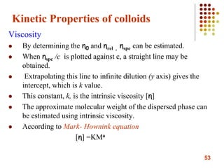 53
Kinetic Properties of colloids
Viscosity
 By determining the η0 and ηrel , ηspe can be estimated.
 When ηspc /c is plotted against c, a straight line may be
obtained.
 Extrapolating this line to infinite dilution (y axis) gives the
intercept, which is k value.
 This constant, k, is the intrinsic viscosity [η]
 The approximate molecular weight of the dispersed phase can
be estimated using intrinsic viscosity.
 According to Mark- Hownink equation
[η] =KMa
 