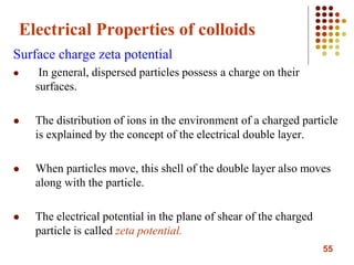 55
Electrical Properties of colloids
Surface charge zeta potential
 In general, dispersed particles possess a charge on their
surfaces.
 The distribution of ions in the environment of a charged particle
is explained by the concept of the electrical double layer.
 When particles move, this shell of the double layer also moves
along with the particle.
 The electrical potential in the plane of shear of the charged
particle is called zeta potential.
 