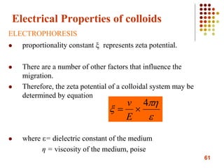 61
Electrical Properties of colloids
ELECTROPHORESIS
 proportionality constant ξ represents zeta potential.
 There are a number of other factors that influence the
migration.
 Therefore, the zeta potential of a colloidal system may be
determined by equation
 where ε= dielectric constant of the medium
η = viscosity of the medium, poise



4

E
v
 