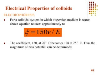 62
Electrical Properties of colloids
ELECTROPHORESIS
 For a colloidal system in which dispersion medium is water,
above equation reduces approximately to
 The coefficient, 150, at 20°C becomes 128 at 25°C. Thus the
magnitude of zeta potential can be determined.
Ev /150
 