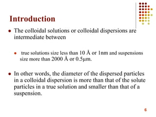6
Introduction
 The colloidal solutions or colloidal dispersions are
intermediate between
 true solutions size less than 10 Å or 1nm and suspensions
size more than 2000 Å or 0.5µm.
 In other words, the diameter of the dispersed particles
in a colloidal dispersion is more than that of the solute
particles in a true solution and smaller than that of a
suspension.
 