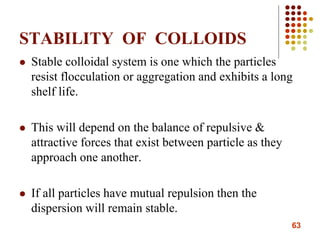63
STABILITY OF COLLOIDS
 Stable colloidal system is one which the particles
resist flocculation or aggregation and exhibits a long
shelf life.
 This will depend on the balance of repulsive &
attractive forces that exist between particle as they
approach one another.
 If all particles have mutual repulsion then the
dispersion will remain stable.
 