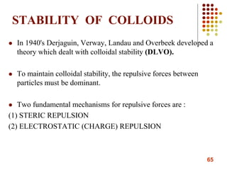 65
STABILITY OF COLLOIDS
 In 1940's Derjaguin, Verway, Landau and Overbeek developed a
theory which dealt with colloidal stability (DLVO).
 To maintain colloidal stability, the repulsive forces between
particles must be dominant.
 Two fundamental mechanisms for repulsive forces are :
(1) STERIC REPULSION
(2) ELECTROSTATIC (CHARGE) REPULSION
 