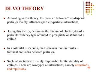 66
DLVO THEORY
 According to this theory, the distance between "two dispersed
particles mainly influences particle-particle interactions.
 Using this theory, determine the amount of electrolytes of a
particular valency type required to precipitate or stabilized a
colloid
 In a colloidal dispersion, the Brownian motion results in
frequent collisions between particles.
 Such interactions are mainly responsible for the stability of
colloids. There are two types of interactions, namely attractions
and repulsions.
 