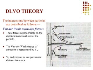 68
DLVO THEORY
The interactions between particles
are described as follows:—
Van der Waals attraction forces :
 These forces depend mainly on the
chemical nature and size of the
particle.
 The Van-der-Waals energy of
attraction is represented by VA
 VA is decreases as interparticulate
distance increases
 