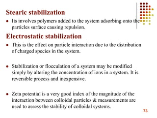 73
Stearic stabilization
 Its involves polymers added to the system adsorbing onto the
particles surface causing repulsion.
Electrostatic stabilization
 This is the effect on particle interaction due to the distribution
of charged species in the system.
 Stabilization or flocculation of a system may be modified
simply by altering the concentration of ions in a system. It is
reversible process and inexpensive.
 Zeta potential is a very good index of the magnitude of the
interaction between colloidal particles & measurements are
used to assess the stability of colloidal systems.
 