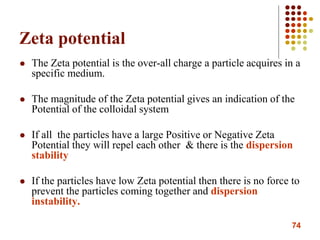 74
Zeta potential
 The Zeta potential is the over-all charge a particle acquires in a
specific medium.
 The magnitude of the Zeta potential gives an indication of the
Potential of the colloidal system
 If all the particles have a large Positive or Negative Zeta
Potential they will repel each other & there is the dispersion
stability
 If the particles have low Zeta potential then there is no force to
prevent the particles coming together and dispersion
instability.
 