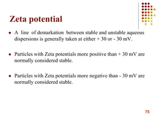 75
Zeta potential
 A line of demarkation between stable and unstable aqueous
dispersions is generally taken at either + 30 or - 30 mV.
 Particles with Zeta potentials more positive than + 30 mV are
normally considered stable.
 Particles with Zeta potentials more negative than - 30 mV are
normally considered stable.
 