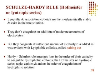 76
SCHULZE-HARDY RULE (Hofmeister
or lyotropic series)
 Lyophilic & association colloids are thermodynamically stable
& exist in the true solution.
 They don’t coagulate on addition of moderate amounts of
electrolytes
 But they coagulate if sufficient amount of electrolyte is added as
was evident with Lyophobic colloids, called salting out
 Hardy – Schulze rule arranges ions in the order of their capacity
to coagulate hydrophobic colloids, the Hofmeister or Lyotropic
series ranks cations & anions in order of coagulation of
hydrophilic solution
 