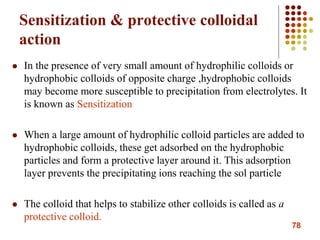 78
Sensitization & protective colloidal
action
 In the presence of very small amount of hydrophilic colloids or
hydrophobic colloids of opposite charge ,hydrophobic colloids
may become more susceptible to precipitation from electrolytes. It
is known as Sensitization
 When a large amount of hydrophilic colloid particles are added to
hydrophobic colloids, these get adsorbed on the hydrophobic
particles and form a protective layer around it. This adsorption
layer prevents the precipitating ions reaching the sol particle
 The colloid that helps to stabilize other colloids is called as a
protective colloid.
 