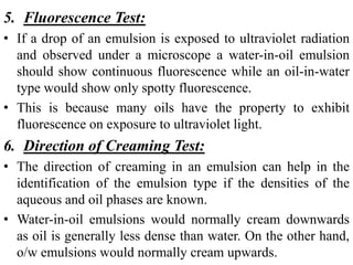 5. Fluorescence Test:
• If a drop of an emulsion is exposed to ultraviolet radiation
and observed under a microscope a water-in-oil emulsion
should show continuous fluorescence while an oil-in-water
type would show only spotty fluorescence.
• This is because many oils have the property to exhibit
fluorescence on exposure to ultraviolet light.
6. Direction of Creaming Test:
• The direction of creaming in an emulsion can help in the
identification of the emulsion type if the densities of the
aqueous and oil phases are known.
• Water-in-oil emulsions would normally cream downwards
as oil is generally less dense than water. On the other hand,
o/w emulsions would normally cream upwards.
 