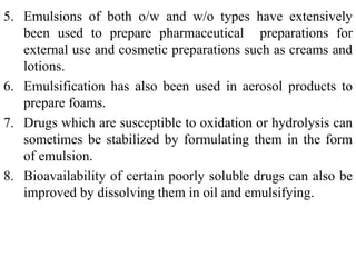 5. Emulsions of both o/w and w/o types have extensively
been used to prepare pharmaceutical preparations for
external use and cosmetic preparations such as creams and
lotions.
6. Emulsification has also been used in aerosol products to
prepare foams.
7. Drugs which are susceptible to oxidation or hydrolysis can
sometimes be stabilized by formulating them in the form
of emulsion.
8. Bioavailability of certain poorly soluble drugs can also be
improved by dissolving them in oil and emulsifying.
 