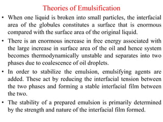 Theories of Emulsification
• When one liquid is broken into small particles, the interfacial
area of the globules constitutes a surface that is enormous
compared with the surface area of the original liquid.
• There is an enormous increase in free energy associated with
the large increase in surface area of the oil and hence system
becomes thermodynamically unstable and separates into two
phases due to coalescence of oil droplets.
• In order to stabilize the emulsion, emulsifying agents are
added. These act by reducing the interfacial tension between
the two phases and forming a stable interfacial film between
the two.
• The stability of a prepared emulsion is primarily determined
by the strength and nature of the interfacial film formed.
 
