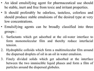 • An ideal emulsifying agent for pharmaceutical use should
be stable, inert and free from toxic and irritant properties.
• It should preferably be odorless, tasteless, colorless and
should produce stable emulsions of the desired type at very
low concentrations.
• Emulsifying agents can be broadly classified into three
groups :
1. Surfactants which get adsorbed at the oil-water interface to
form monomolecular film and thereby reduce interfacial
tension.
2. Hydrophilic colloids which form a multimolecular film around
the dispersed droplets of oil in an oil in water emulsion.
3. Finely divided solids which get adsorbed at the interface
between the two immiscible liquid phases and form a film of
particles around the dispersed globules.
 
