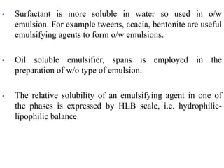 • Surfactant is more soluble in water so used in o/w
emulsion. For example tweens, acacia, bentonite are useful
emulsifying agents to form o/w emulsions.
• Oil soluble emulsifier, spans is employed in the
preparation of w/o type of emulsion.
• The relative solubility of an emulsifying agent in one of
the phases is expressed by HLB scale, i.e. hydrophilic-
lipophilic balance.
 