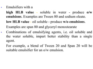 • Emulsifiers with a
high HLB value - soluble in water - produce o/w
emulsions. Examples are Tween 80 and sodium oleate.
low HLB value - oil soluble - produce w/o emulsions.
Examples are span 80 and glyceryl monostearate
• Combinations of emulsifying agents, i.e. oil soluble and
the water soluble, impart better stability than a single
agent.
For example, a blend of Tween 20 and Span 20 will be
suitable emulsifier for an o/w emulsion.
 