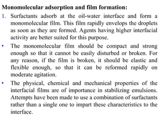Monomolecular adsorption and film formation:
1. Surfactants adsorb at the oil-water interface and form a
monomolecular film. This film rapidly envelops the droplets
as soon as they are formed. Agents having higher interfacial
activity are better suited for this purpose.
• The monomolecular film should be compact and strong
enough so that it cannot be easily disturbed or broken. For
any reason, if the film is broken, it should be elastic and
flexible enough, so that it can be reformed rapidly on
moderate agitation.
• The physical, chemical and mechanical properties of the
interfacial films are of importance in stabilizing emulsions.
Attempts have been made to use a combination of surfactants
rather than a single one to impart these characteristics to the
interface.
 