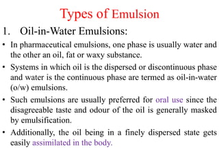 Types of Emulsion
1. Oil-in-Water Emulsions:
• In pharmaceutical emulsions, one phase is usually water and
the other an oil, fat or waxy substance.
• Systems in which oil is the dispersed or discontinuous phase
and water is the continuous phase are termed as oil-in-water
(o/w) emulsions.
• Such emulsions are usually preferred for oral use since the
disagreeable taste and odour of the oil is generally masked
by emulsification.
• Additionally, the oil being in a finely dispersed state gets
easily assimilated in the body.
 