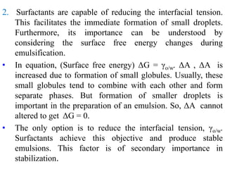 2. Surfactants are capable of reducing the interfacial tension.
This facilitates the immediate formation of small droplets.
Furthermore, its importance can be understood by
considering the surface free energy changes during
emulsification.
• In equation, (Surface free energy) ΔG = γo/w. ΔA , ΔA is
increased due to formation of small globules. Usually, these
small globules tend to combine with each other and form
separate phases. But formation of smaller droplets is
important in the preparation of an emulsion. So, ΔA cannot
altered to get ΔG = 0.
• The only option is to reduce the interfacial tension, γo/w.
Surfactants achieve this objective and produce stable
emulsions. This factor is of secondary importance in
stabilization.
 