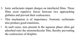 3. Ionic surfactants impart charges on interfacial films. These
films exert repulsive forces between two approaching
globules and prevent their coalescence.
• This mechanism is of importance. Nonionic surfactants
also produce good emulsions.
• In such cases, ions present in the aqueous phase often get
adsorbed onto the monomolecular film, thereby preventing
the coalescence of droplets.
 