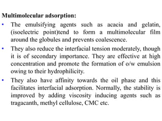 Multimolecular adsorption:
• The emulsifying agents such as acacia and gelatin,
(isoelectric point)tend to form a multimolecular film
around the globules and prevents coalescence.
• They also reduce the interfacial tension moderately, though
it is of secondary importance. They are effective at high
concentration and promote the formation of o/w emulsion
owing to their hydrophilicity.
• They also have affinity towards the oil phase and this
facilitates interfacial adsorption. Normally, the stability is
improved by adding viscosity inducing agents such as
tragacanth, methyl cellulose, CMC etc.
 
