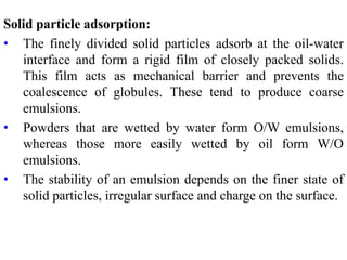 Solid particle adsorption:
• The finely divided solid particles adsorb at the oil-water
interface and form a rigid film of closely packed solids.
This film acts as mechanical barrier and prevents the
coalescence of globules. These tend to produce coarse
emulsions.
• Powders that are wetted by water form O/W emulsions,
whereas those more easily wetted by oil form W/O
emulsions.
• The stability of an emulsion depends on the finer state of
solid particles, irregular surface and charge on the surface.
 
