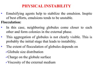 PHYSICAL INSTABILITY
• Emulsifying agents help to stabilize the emulsion. Inspite
of best efforts, emulsions tends to be unstable.
Flocculation:
• In this case, neighboring globules come closer to each
other and form colonies in the external phase.
• This aggregation of globules is not clearly visible. This is
probably the initial stage that leads to instability.
• The extent of flocculation of globules depends on
Globule size distribution
Charge on the globule surface
Viscosity of the external medium
 