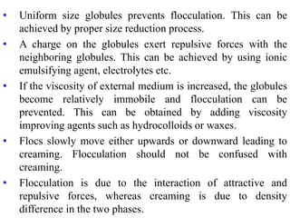 • Uniform size globules prevents flocculation. This can be
achieved by proper size reduction process.
• A charge on the globules exert repulsive forces with the
neighboring globules. This can be achieved by using ionic
emulsifying agent, electrolytes etc.
• If the viscosity of external medium is increased, the globules
become relatively immobile and flocculation can be
prevented. This can be obtained by adding viscosity
improving agents such as hydrocolloids or waxes.
• Flocs slowly move either upwards or downward leading to
creaming. Flocculation should not be confused with
creaming.
• Flocculation is due to the interaction of attractive and
repulsive forces, whereas creaming is due to density
difference in the two phases.
 