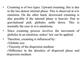 • Creaming is of two types. Upward creaming, this is due
to the less denser internal phase. This is observed in o/w
emulsion. On the other hand, downward creaming is
also possible if the internal phase is heavier. Due to
gravitational pull, globules settle down. This is
normally the case in w/o emulsions.
• Since creaming process involves the movement of
globules in an emulsion, stokes’ law can be applied.
• Therefore, creaming is influenced by:
Globule size
Viscosity of the dispersion medium
Difference in the densities of dispersed phase and
dispersion medium
 