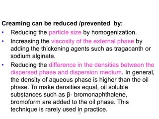 Creaming can be reduced /prevented by:
• Reducing the particle size by homogenization.
• Increasing the viscosity of the external phase by
adding the thickening agents such as tragacanth or
sodium alginate.
• Reducing the difference in the densities between the
dispersed phase and dispersion medium. In general,
the density of aqueous phase is higher than the oil
phase. To make densities equal, oil soluble
substances such as β- bromonaphthalene,
bromoform are added to the oil phase. This
technique is rarely used in practice.31
 