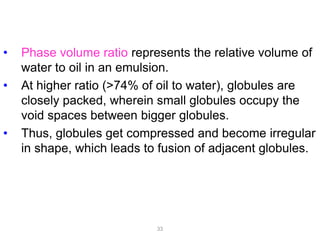 • Phase volume ratio represents the relative volume of
water to oil in an emulsion.
• At higher ratio (>74% of oil to water), globules are
closely packed, wherein small globules occupy the
void spaces between bigger globules.
• Thus, globules get compressed and become irregular
in shape, which leads to fusion of adjacent globules.
33
 