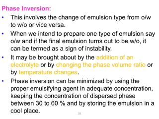 Phase Inversion:
• This involves the change of emulsion type from o/w
to w/o or vice versa.
• When we intend to prepare one type of emulsion say
o/w and if the final emulsion turns out to be w/o, it
can be termed as a sign of instability.
• It may be brought about by the addition of an
electrolyte or by changing the phase volume ratio or
by temperature changes.
• Phase inversion can be minimized by using the
proper emulsifying agent in adequate concentration,
keeping the concentration of dispersed phase
between 30 to 60 % and by storing the emulsion in a
cool place. 35
 