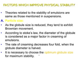 FACTORS WHICH IMPROVE PHYSICAL STABILITY
• Theories related to the stability of emulsions are
same as those mentioned in suspensions.
A. Particle size:
• As the globule size is reduced, they tend to exhibit
Brownian movement.
• According to stoke’s law, the diameter of the globule
is considered as a major factor in creaming of
emulsions.
• The rate of creaming decreases four fold, when the
globule diameter is halved.
• It is necessary to choose the optimum globule size
for maximum stability. 36
 