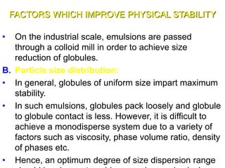 FACTORS WHICH IMPROVE PHYSICAL STABILITY
• On the industrial scale, emulsions are passed
through a colloid mill in order to achieve size
reduction of globules.
B. Particle size distribution:
• In general, globules of uniform size impart maximum
stability.
• In such emulsions, globules pack loosely and globule
to globule contact is less. However, it is difficult to
achieve a monodisperse system due to a variety of
factors such as viscosity, phase volume ratio, density
of phases etc.
• Hence, an optimum degree of size dispersion range37
 