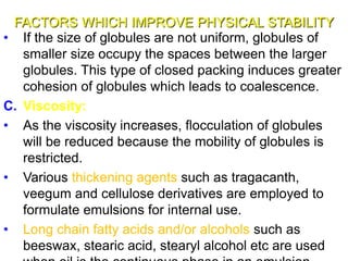 FACTORS WHICH IMPROVE PHYSICAL STABILITY
• If the size of globules are not uniform, globules of
smaller size occupy the spaces between the larger
globules. This type of closed packing induces greater
cohesion of globules which leads to coalescence.
C. Viscosity:
• As the viscosity increases, flocculation of globules
will be reduced because the mobility of globules is
restricted.
• Various thickening agents such as tragacanth,
veegum and cellulose derivatives are employed to
formulate emulsions for internal use.
• Long chain fatty acids and/or alcohols such as
beeswax, stearic acid, stearyl alcohol etc are used38
 