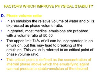 FACTORS WHICH IMPROVE PHYSICAL STABILITY
D. Phase volume ratio:
• In an emulsion the relative volume of water and oil is
expressed as phase volume ratio.
• In general, most medical emulsions are prepared
with a volume ratio of 50:50.
• The upper limit 74% of oil can be incorporated in an
emulsion, but this may lead to breaking of the
emulsion. This value is referred to as critical point of
phase volume ratio.
• This critical point is defined as the concentration of
internal phase above which the emulsifying agent
can not produce a stable emulsion of the desired39
 
