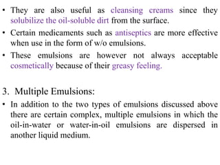 • They are also useful as cleansing creams since they
solubilize the oil-soluble dirt from the surface.
• Certain medicaments such as antiseptics are more effective
when use in the form of w/o emulsions.
• These emulsions are however not always acceptable
cosmetically because of their greasy feeling.
3. Multiple Emulsions:
• In addition to the two types of emulsions discussed above
there are certain complex, multiple emulsions in which the
oil-in-water or water-in-oil emulsions are dispersed in
another liquid medium.
 