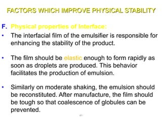 FACTORS WHICH IMPROVE PHYSICAL STABILITY
F. Physical properties of Interface:
• The interfacial film of the emulsifier is responsible for
enhancing the stability of the product.
• The film should be elastic enough to form rapidly as
soon as droplets are produced. This behavior
facilitates the production of emulsion.
• Similarly on moderate shaking, the emulsion should
be reconstituted. After manufacture, the film should
be tough so that coalescence of globules can be
prevented.
41
 