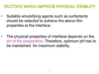 FACTORS WHICH IMPROVE PHYSICAL STABILITY
• Suitable emulsifying agents such as surfactants
should be selected to achieve the above film
properties at the interface.
• The physical properties of interface depends on the
pH of the preparation. Therefore, optimum pH has to
be maintained for maximum stability.
42
 