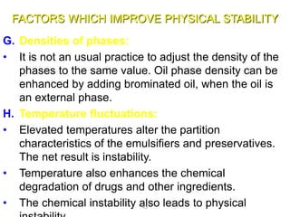 FACTORS WHICH IMPROVE PHYSICAL STABILITY
G. Densities of phases:
• It is not an usual practice to adjust the density of the
phases to the same value. Oil phase density can be
enhanced by adding brominated oil, when the oil is
an external phase.
H. Temperature fluctuations:
• Elevated temperatures alter the partition
characteristics of the emulsifiers and preservatives.
The net result is instability.
• Temperature also enhances the chemical
degradation of drugs and other ingredients.
• The chemical instability also leads to physical43
 